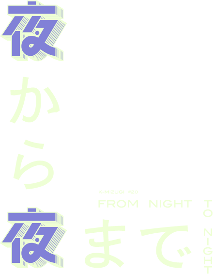 K-MIZUGI #20 『夜から夜まで FROM NIGHT TO NIGHT』